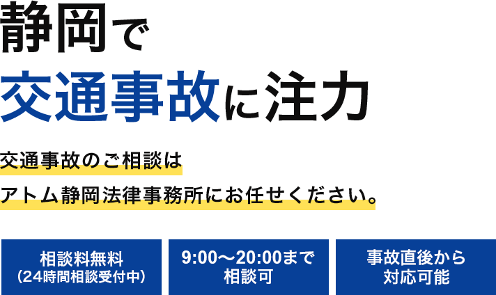 静岡で交通事故に注力 交通事故のご相談はアトム静岡法律事務所にお任せください。 相談料無料（24時間相談受付中） 9:00〜20:00まで相談可 事故直後から対応可能